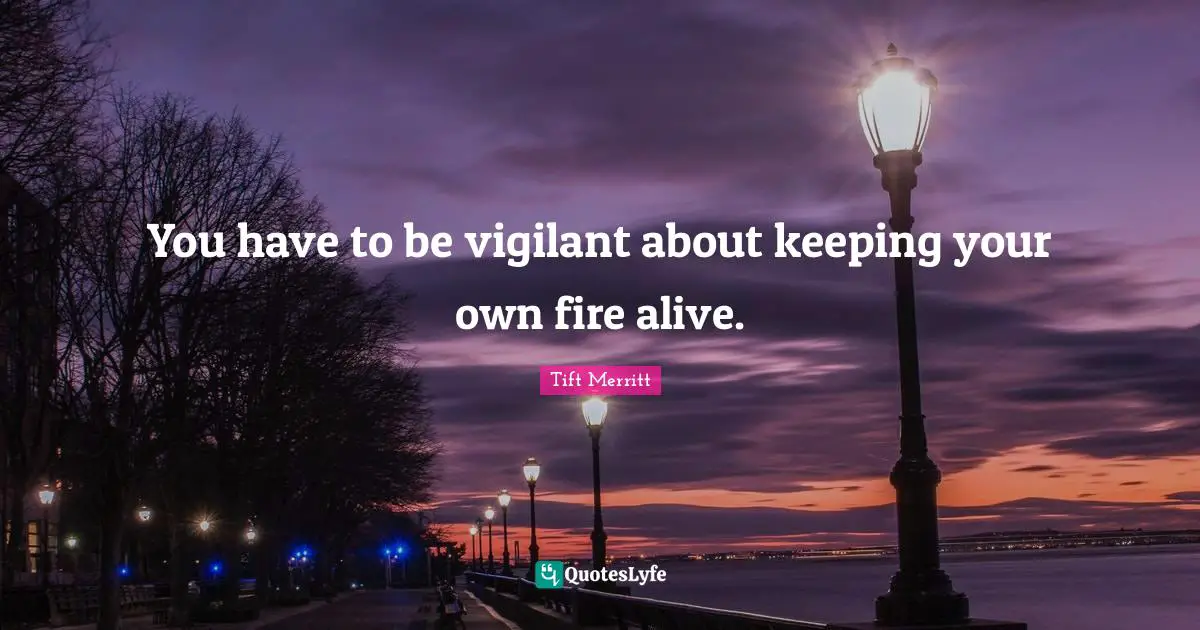 You have to be vigilant about keeping your own fire alive.