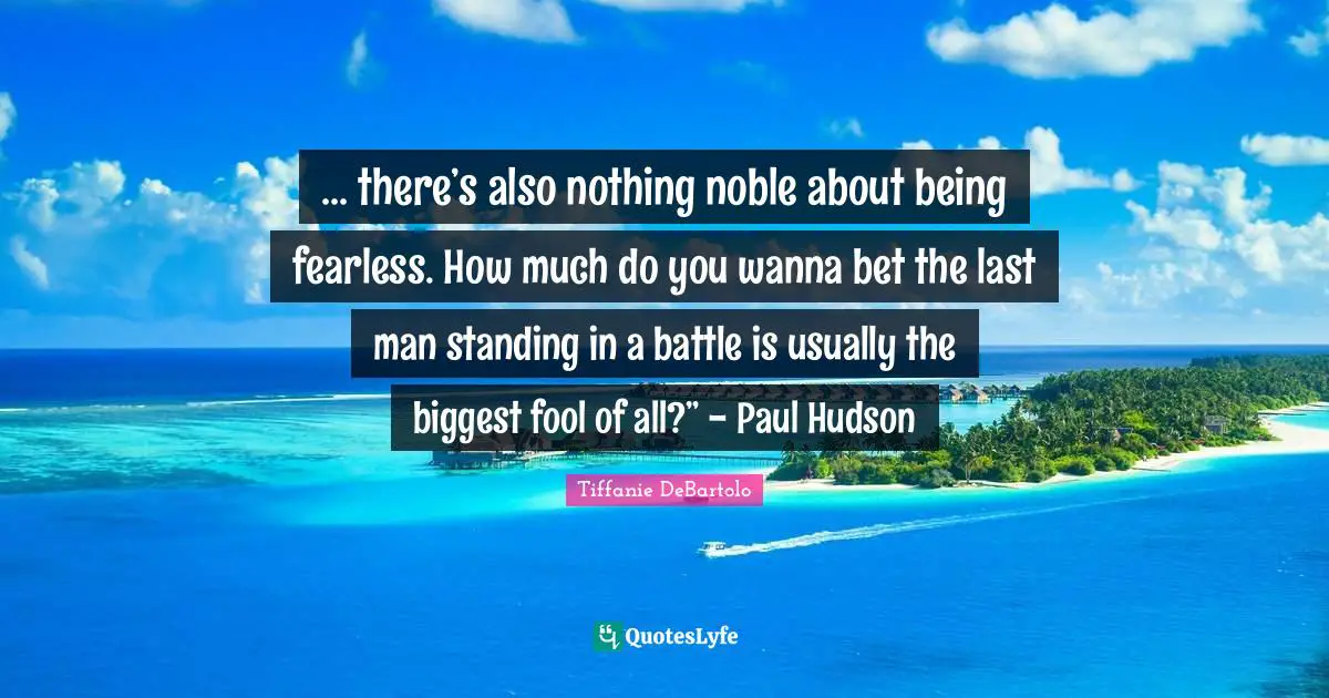 Tiffanie DeBartolo Quotes: "... there’s also nothing noble about being fearless. How much do you wanna bet the last man standing in a battle is usually the biggest fool of all?” - Paul Hudson"