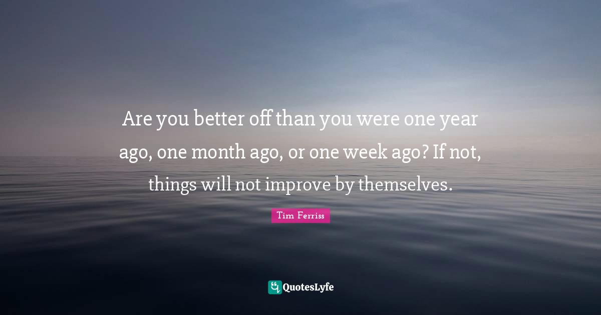 Tim Ferriss Quotes: "Are you better off than you were one year ago, one month ago, or one week ago? If not, things will not improve by themselves."