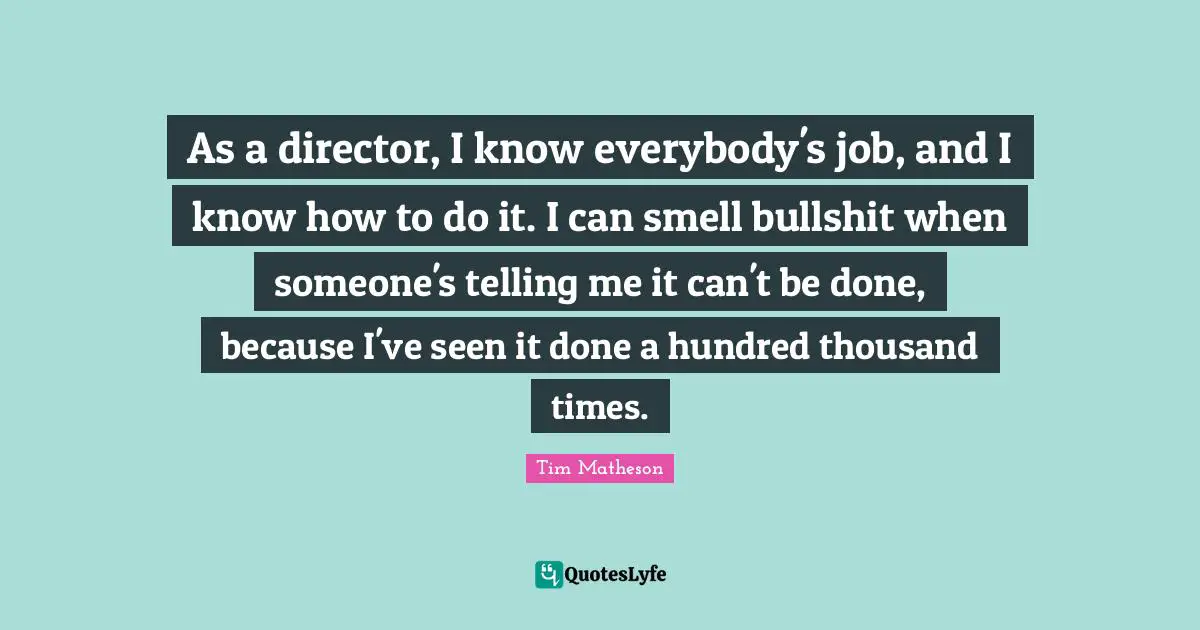 As a director, I know everybody's job, and I know how to do it. I can smell bullshit when someone's telling me it can't be done, because I've seen it done a hundred thousand times.