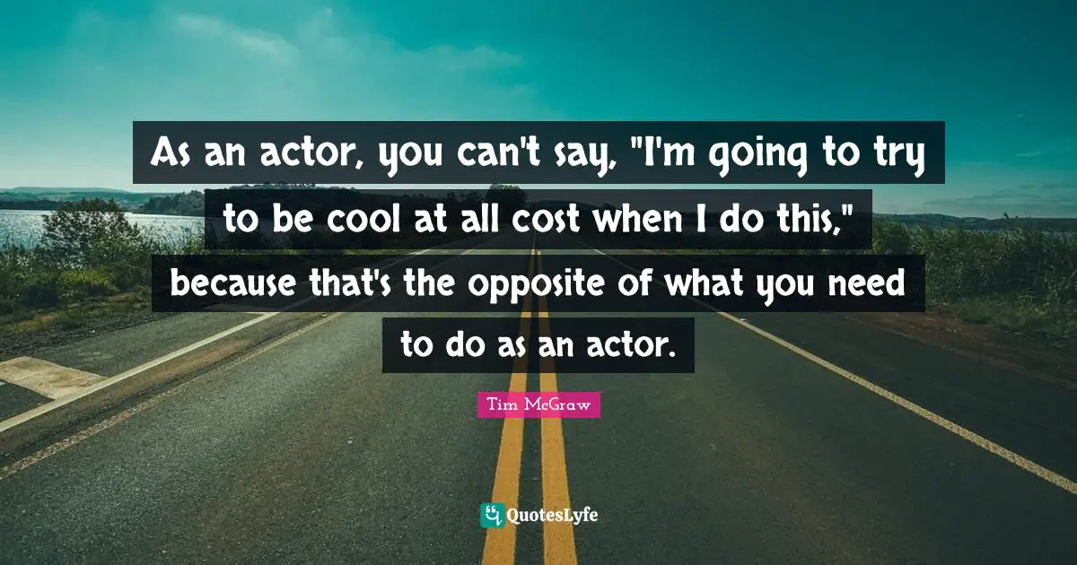As an actor, you can't say, "I'm going to try to be cool at all cost when I do this," because that's the opposite of what you need to do as an actor.