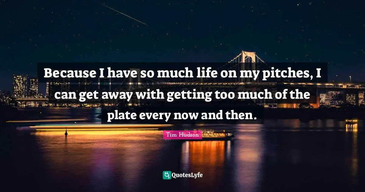 Because I have so much life on my pitches, I can get away with getting too much of the plate every now and then.