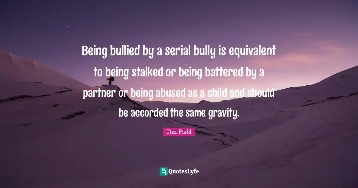 Being bullied by a serial bully is equivalent to being stalked or being battered by a partner or being abused as a child and should be accorded the same gravity.