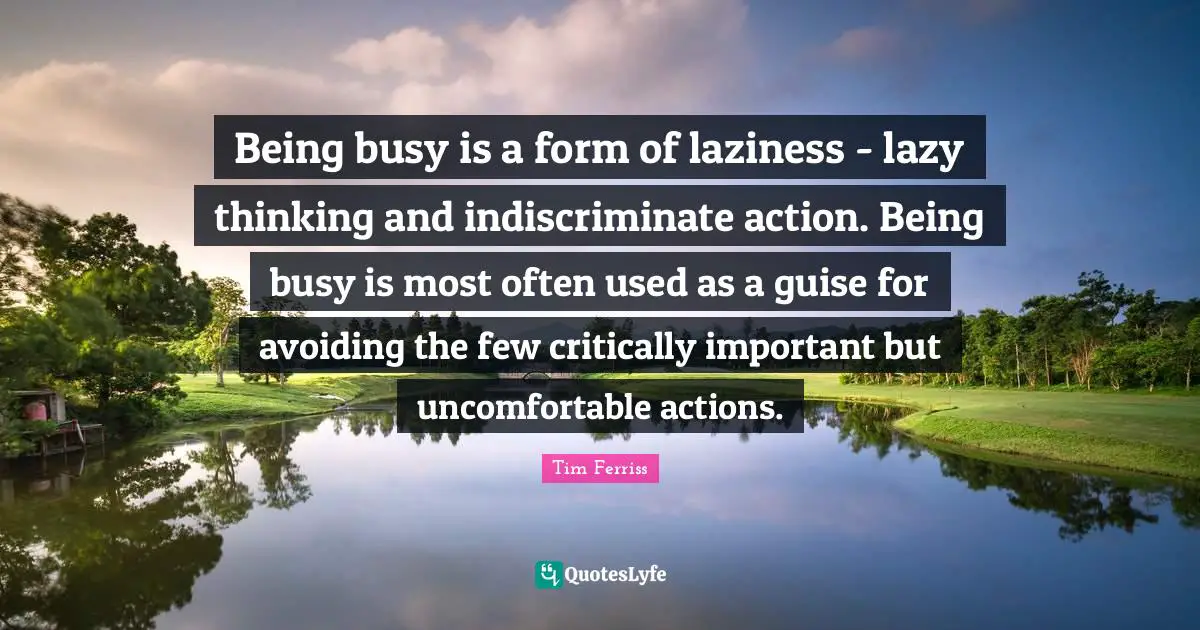 Being busy is a form of laziness - lazy thinking and indiscriminate action. Being busy is most often used as a guise for avoiding the few critically important but uncomfortable actions.