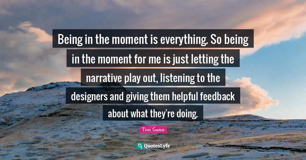 Being in the moment is everything. So being in the moment for me is just letting the narrative play out, listening to the designers and giving them helpful feedback about what they're doing.