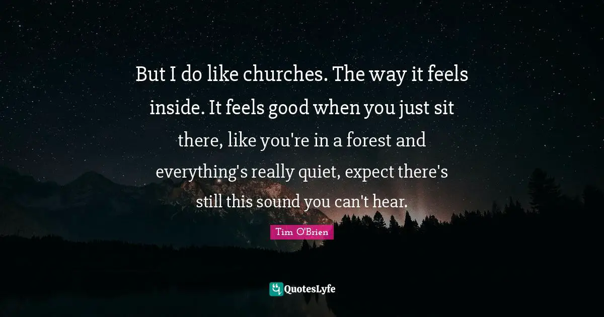 But I do like churches. The way it feels inside. It feels good when you just sit there, like you're in a forest and everything's really quiet, expect there's still this sound you can't hear.