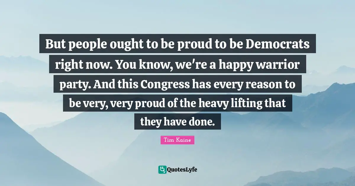 But people ought to be proud to be Democrats right now. You know, we're a happy warrior party. And this Congress has every reason to be very, very proud of the heavy lifting that they have done.