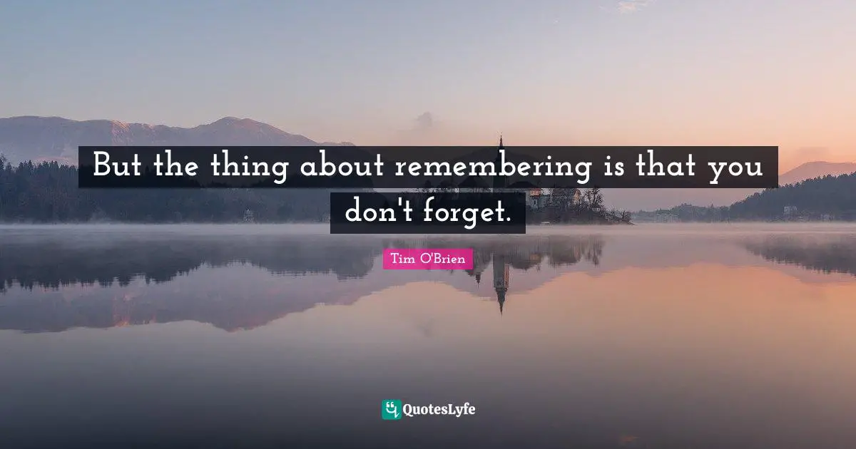 But the thing about remembering is that you don't forget.