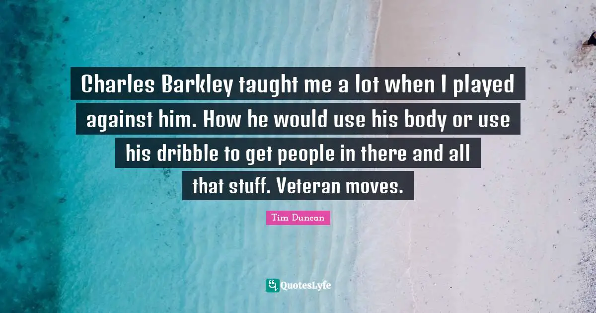 Tim Duncan Quotes: "Charles Barkley taught me a lot when I played against him. How he would use his body or use his dribble to get people in there and all that stuff. Veteran moves."