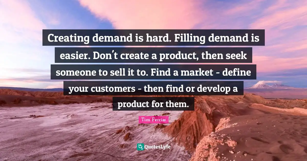 Creating demand is hard. Filling demand is easier. Don't create a product, then seek someone to sell it to. Find a market - define your customers - then find or develop a product for them.