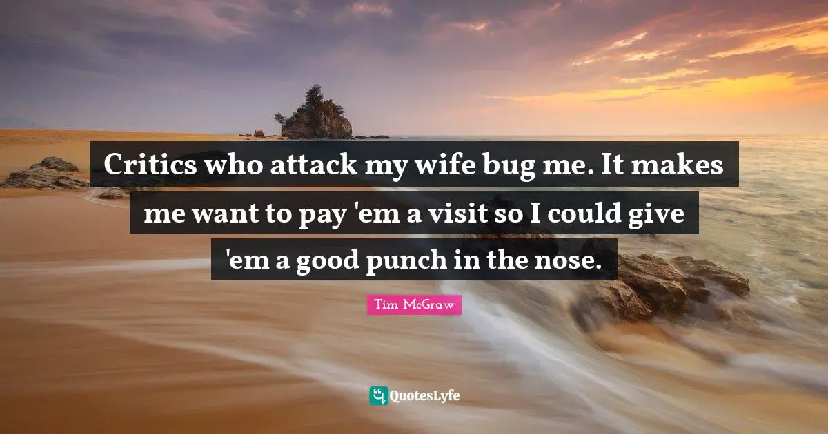 Critics who attack my wife bug me. It makes me want to pay 'em a visit so I could give 'em a good punch in the nose.