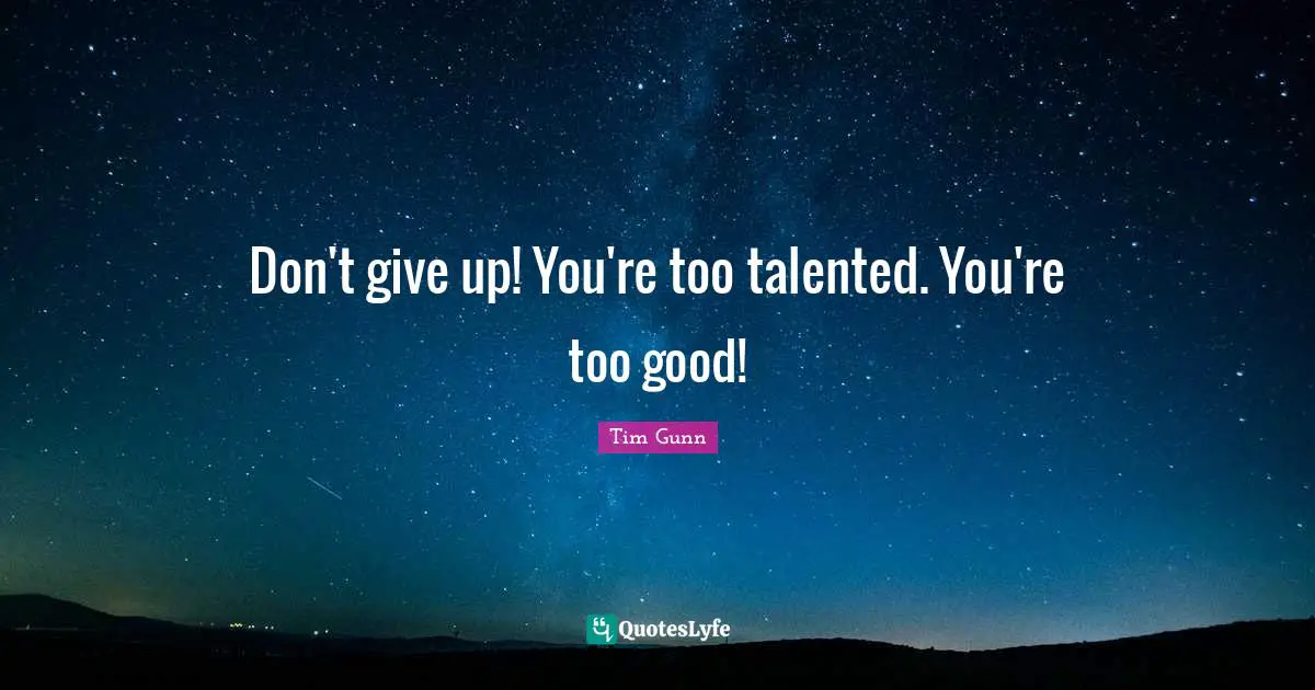 Don't give up! You're too talented. You're too good!