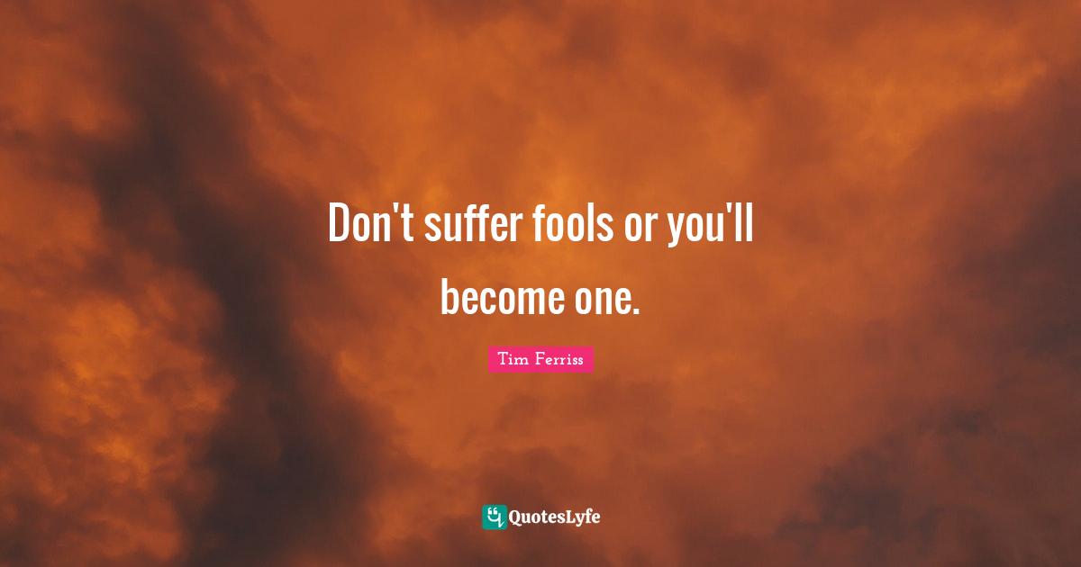 Don't suffer fools or you'll become one.