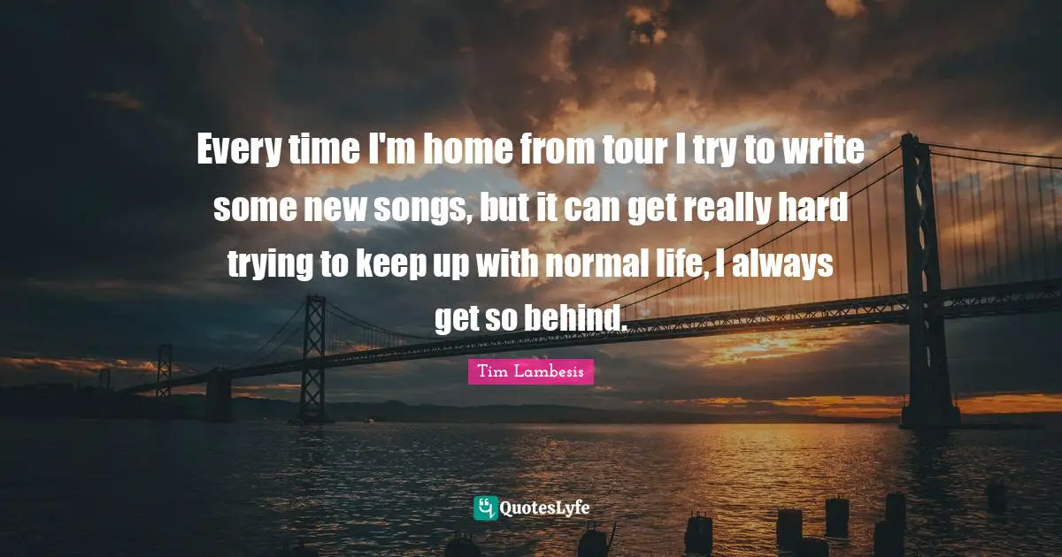 Every time I'm home from tour I try to write some new songs, but it can get really hard trying to keep up with normal life, I always get so behind.