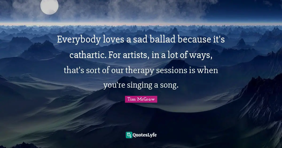 Everybody loves a sad ballad because it's cathartic. For artists, in a lot of ways, that's sort of our therapy sessions is when you're singing a song.