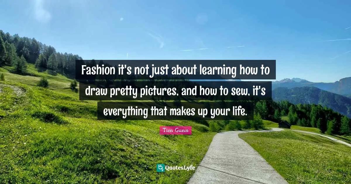 Fashion it's not just about learning how to draw pretty pictures, and how to sew, it's everything that makes up your life.