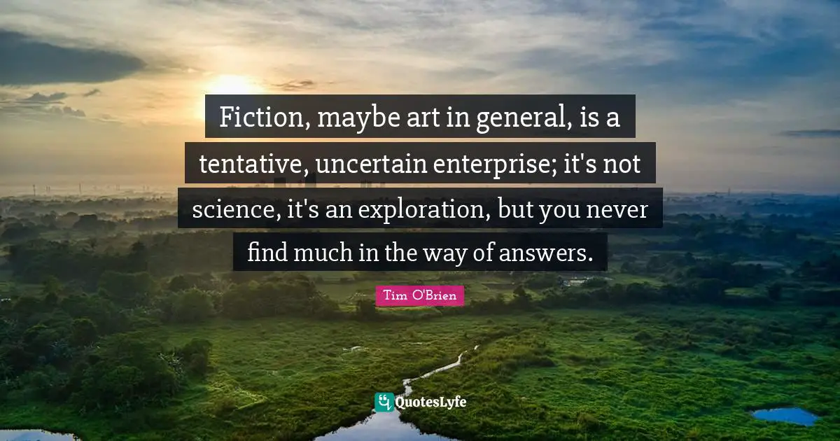 Fiction, maybe art in general, is a tentative, uncertain enterprise; it's not science, it's an exploration, but you never find much in the way of answers.
