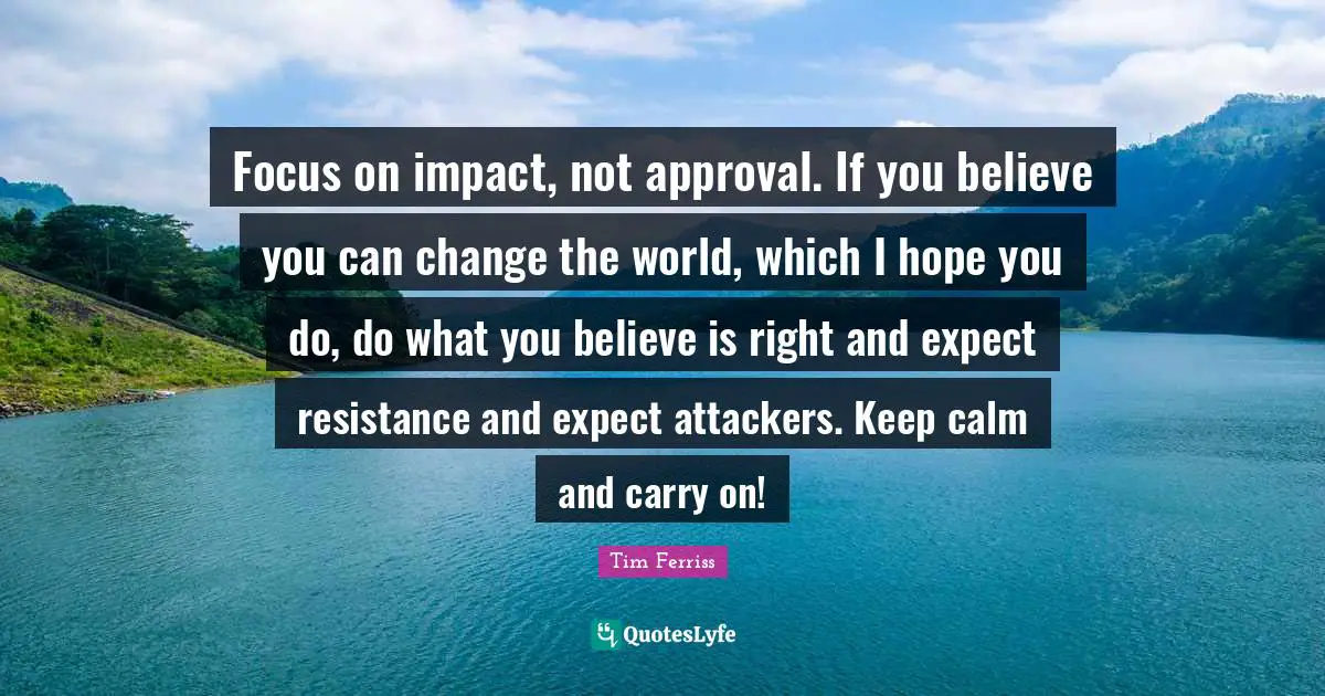 Tim Ferriss Quotes: "Focus on impact, not approval. If you believe you can change the world, which I hope you do, do what you believe is right and expect resistance and expect attackers. Keep calm and carry on!"