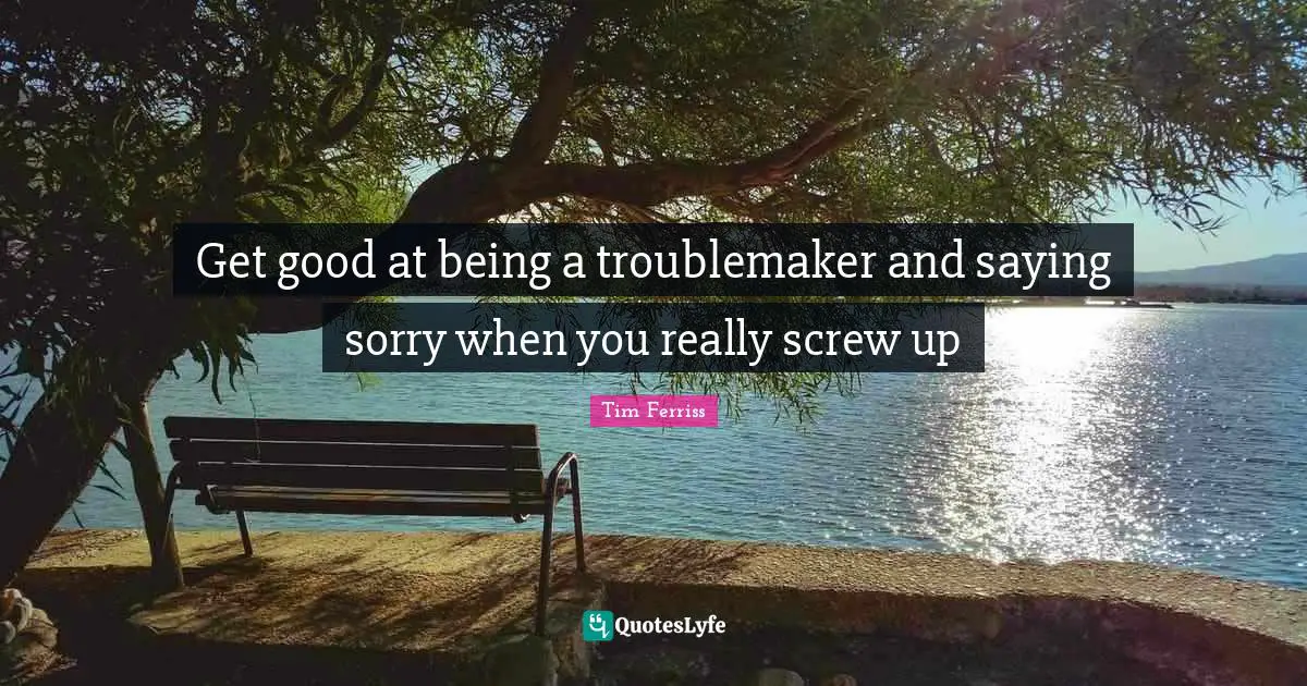 Get good at being a troublemaker and saying sorry when you really screw up