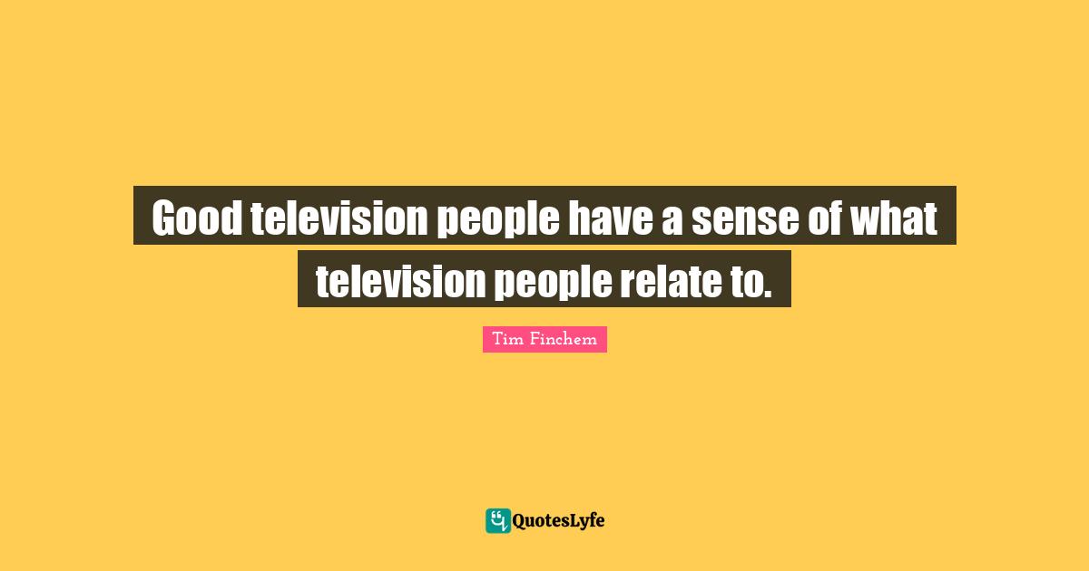 Good television people have a sense of what television people relate to.