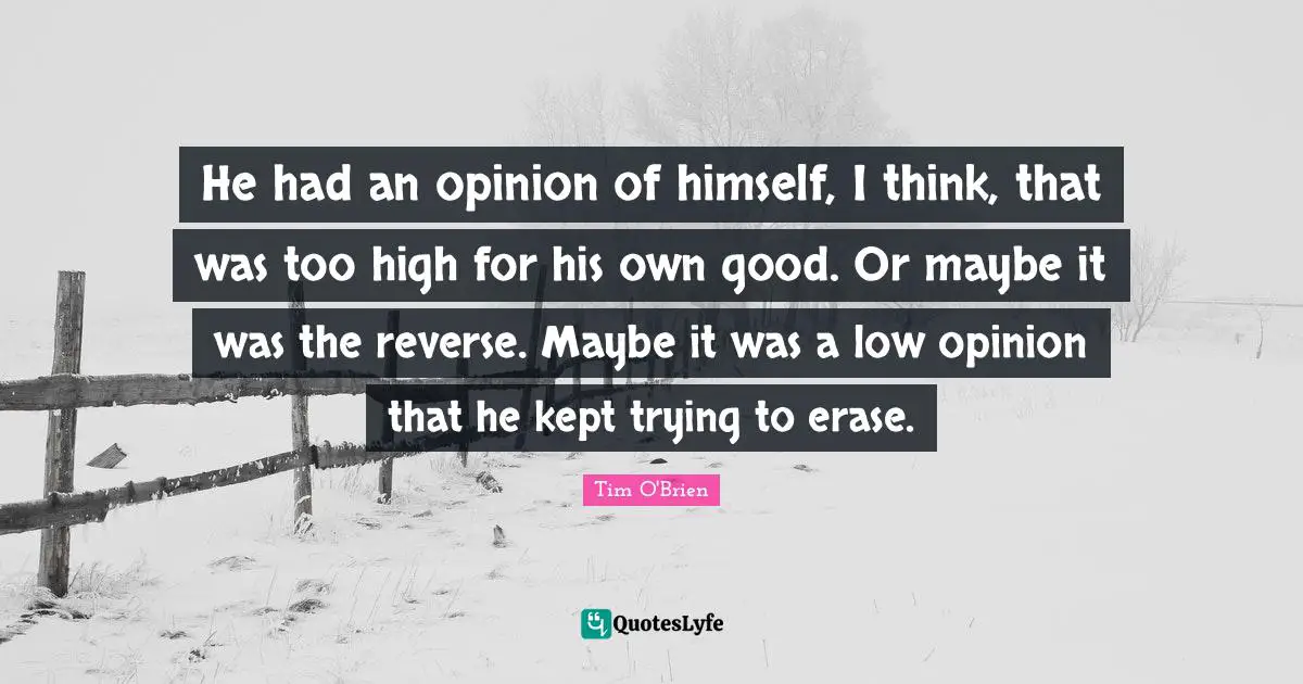 He had an opinion of himself, I think, that was too high for his own good. Or maybe it was the reverse. Maybe it was a low opinion that he kept trying to erase.