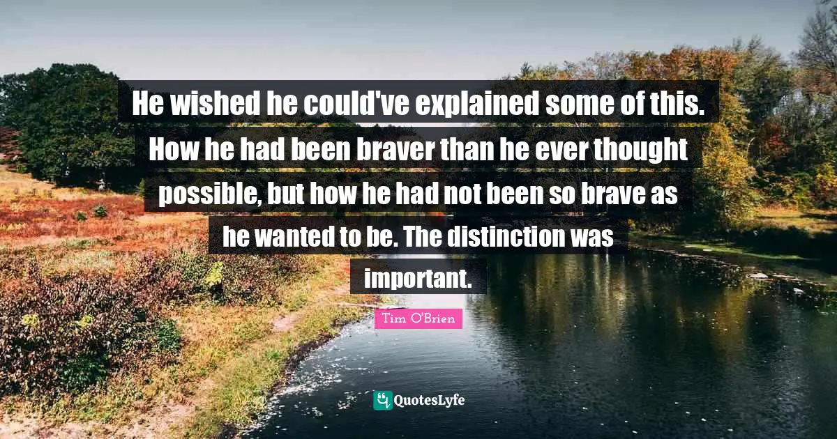 He wished he could've explained some of this. How he had been braver than he ever thought possible, but how he had not been so brave as he wanted to be. The distinction was important.