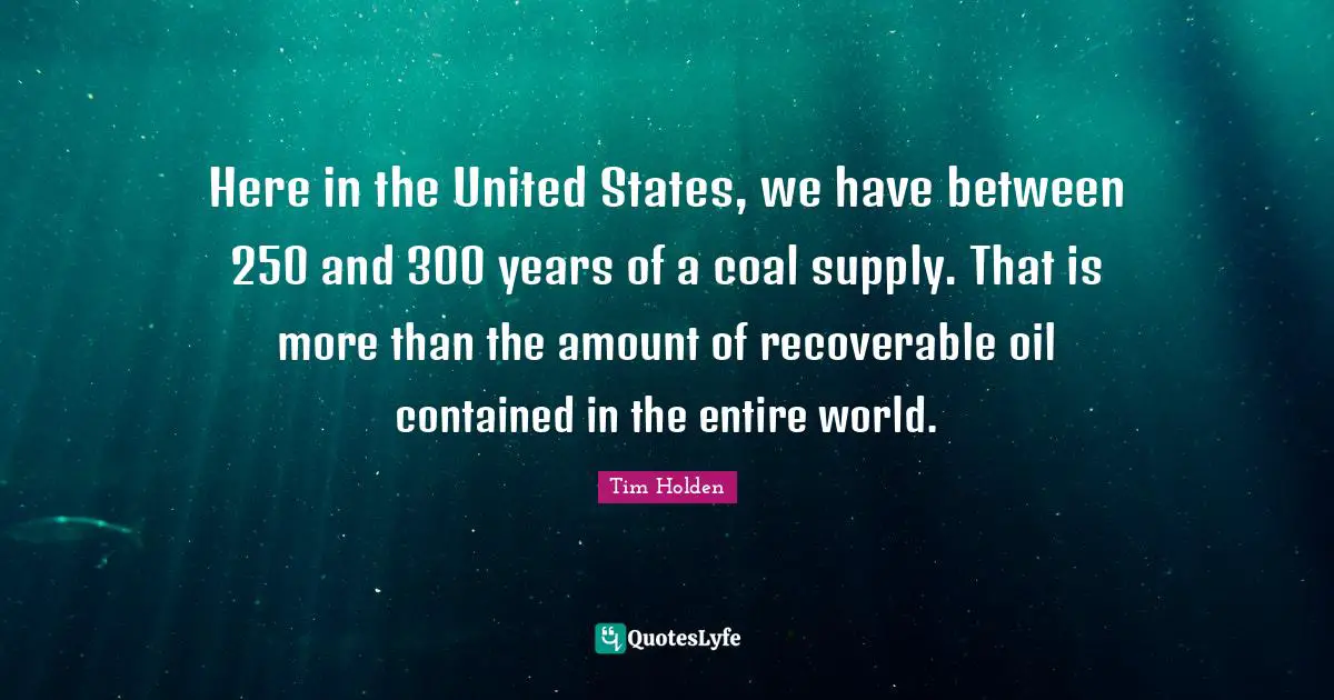 Here in the United States, we have between 250 and 300 years of a coal supply. That is more than the amount of recoverable oil contained in the entire world.