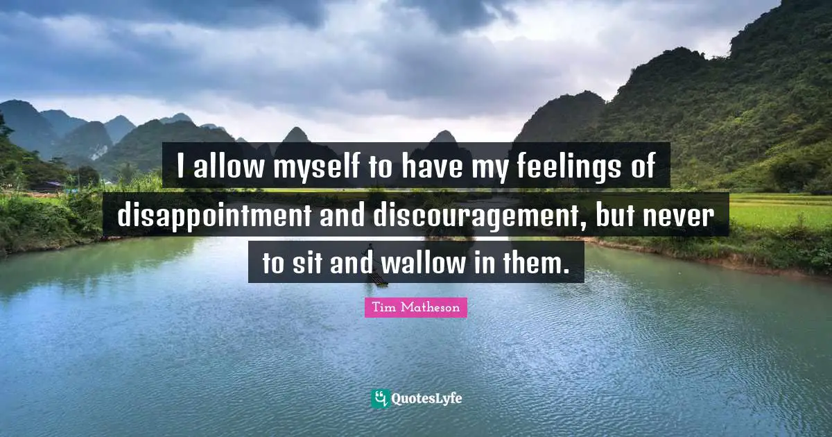 I allow myself to have my feelings of disappointment and discouragement, but never to sit and wallow in them.