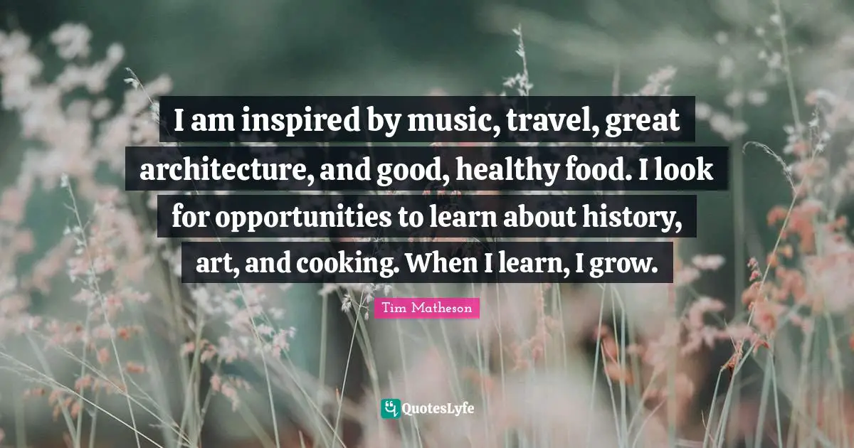 Opportunities To Learn Quotes: "I am inspired by music, travel, great architecture, and good, healthy food. I look for opportunities to learn about history, art, and cooking. When I learn, I grow."