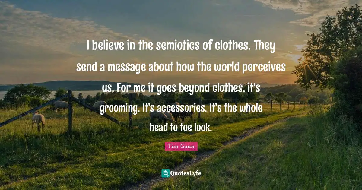 I believe in the semiotics of clothes. They send a message about how the world perceives us. For me it goes beyond clothes, it's grooming. It's accessories. It's the whole head to toe look.