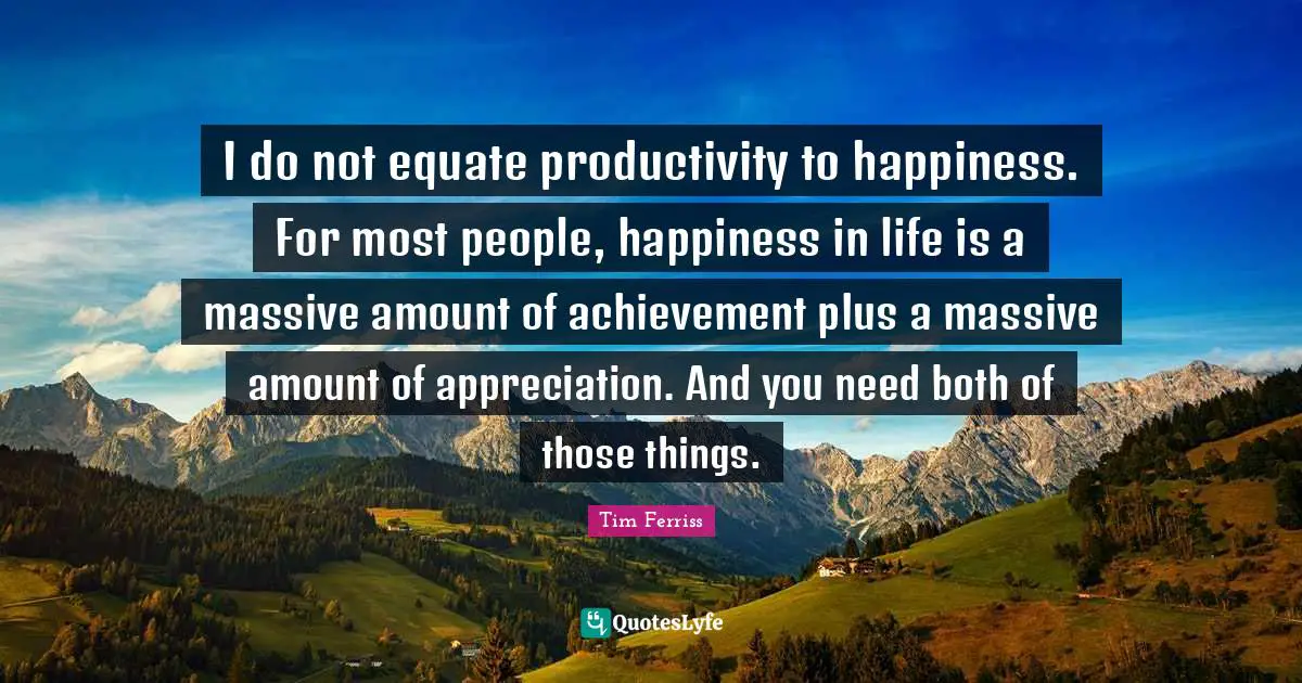 Tim Ferriss Quotes: "I do not equate productivity to happiness. For most people, happiness in life is a massive amount of achievement plus a massive amount of appreciation. And you need both of those things."