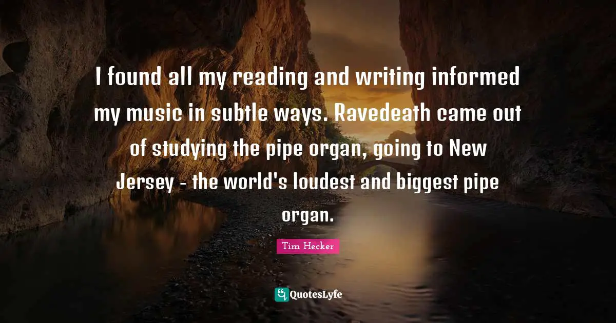 I found all my reading and writing informed my music in subtle ways. Ravedeath came out of studying the pipe organ, going to New Jersey - the world's loudest and biggest pipe organ.