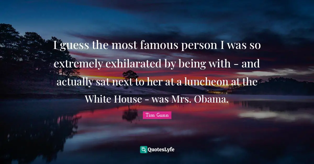 I guess the most famous person I was so extremely exhilarated by being with - and actually sat next to her at a luncheon at the White House - was Mrs. Obama.