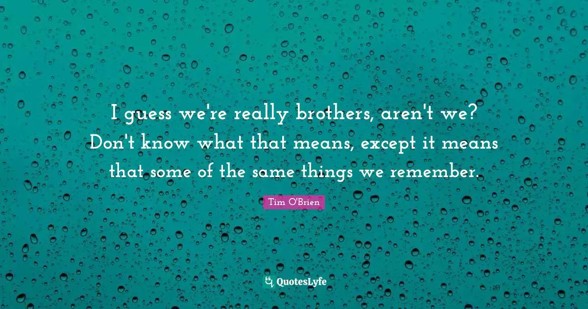I guess we're really brothers, aren't we? Don't know what that means, except it means that some of the same things we remember.