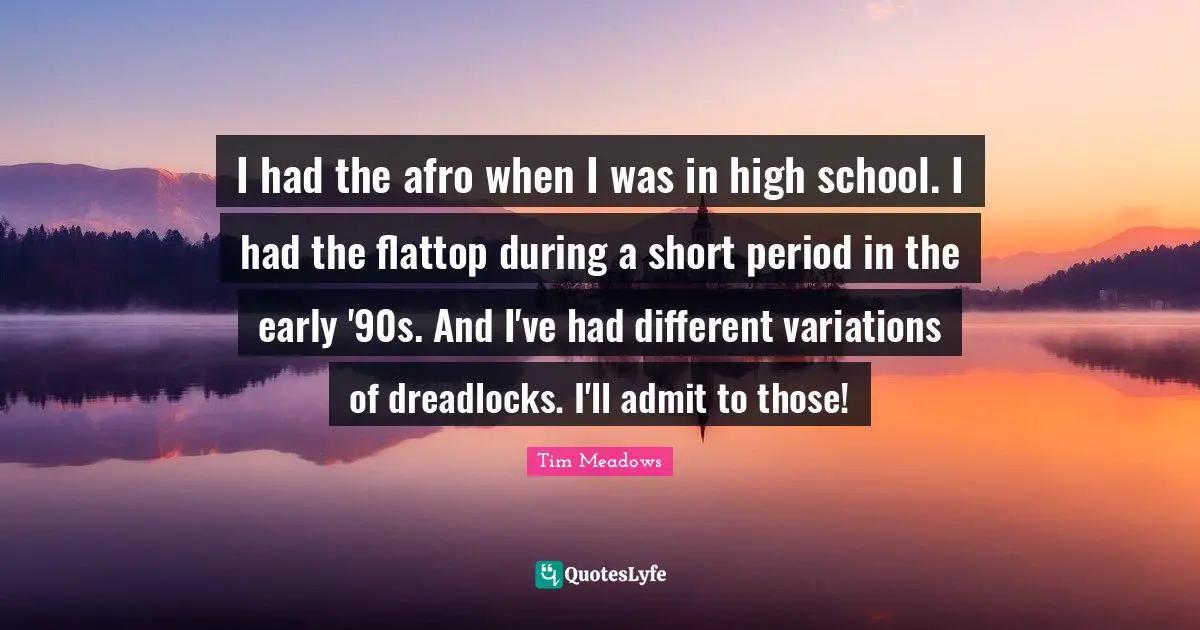 I had the afro when I was in high school. I had the flattop during a short period in the early '90s. And I've had different variations of dreadlocks. I'll admit to those!