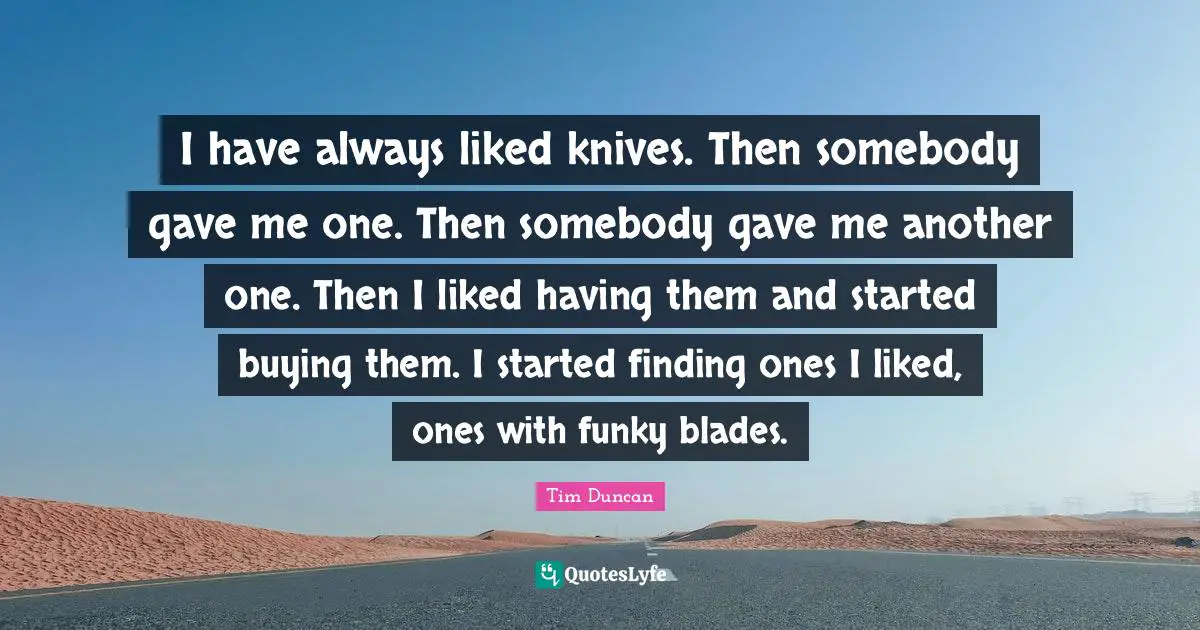I have always liked knives. Then somebody gave me one. Then somebody gave me another one. Then I liked having them and started buying them. I started finding ones I liked, ones with funky blades.