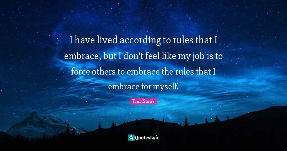 I have lived according to rules that I embrace, but I don't feel like my job is to force others to embrace the rules that I embrace for myself.