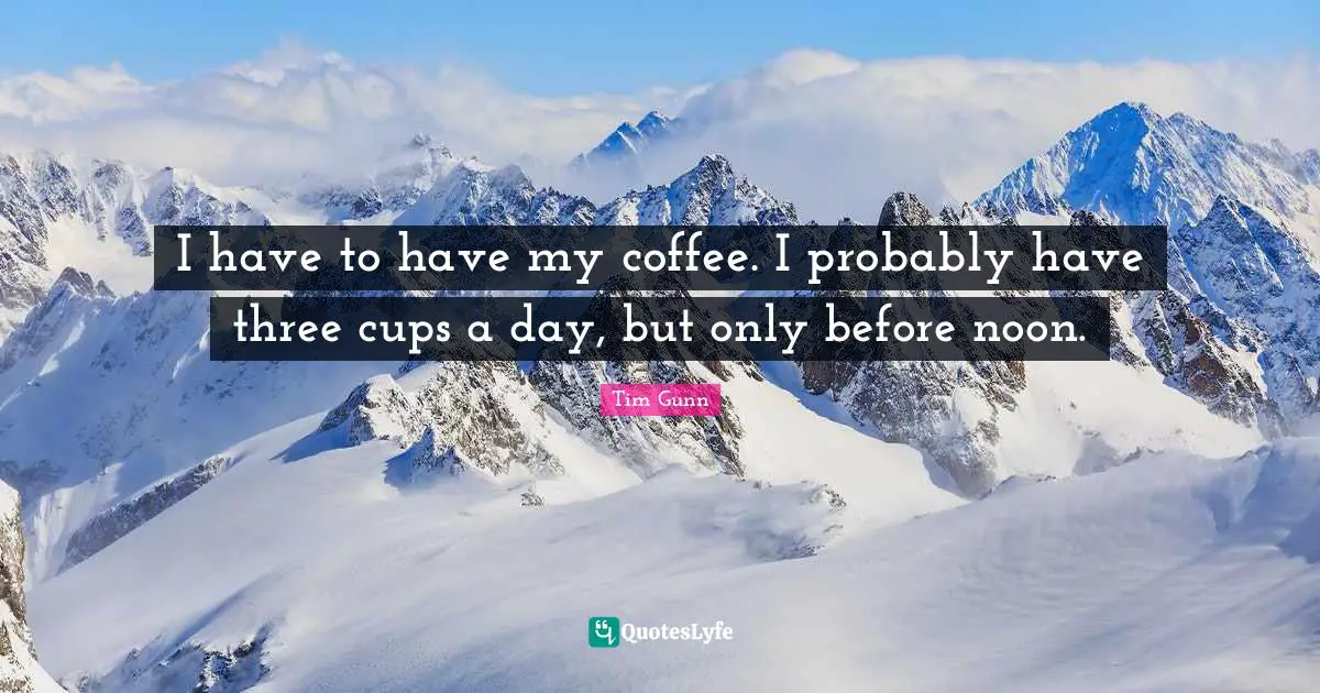 I have to have my coffee. I probably have three cups a day, but only before noon.