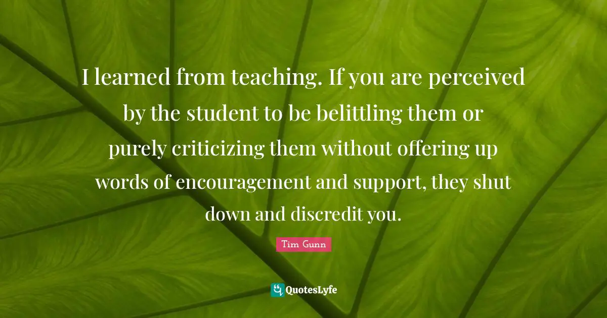 I learned from teaching. If you are perceived by the student to be belittling them or purely criticizing them without offering up words of encouragement and support, they shut down and discredit you.