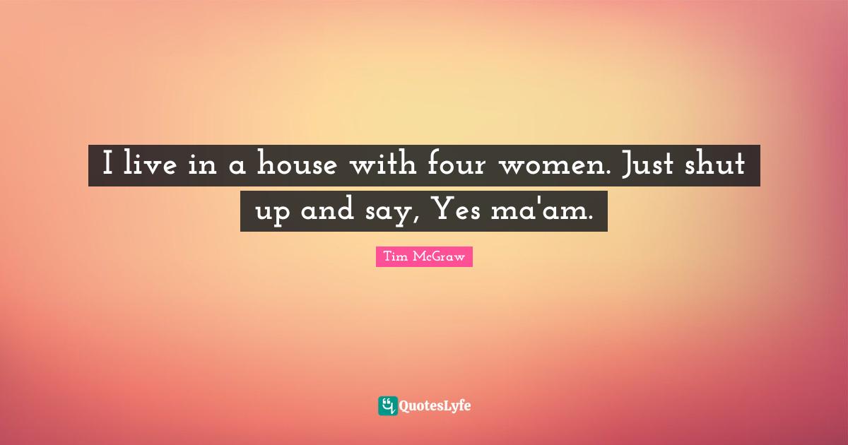 I live in a house with four women. Just shut up and say, Yes ma'am.
