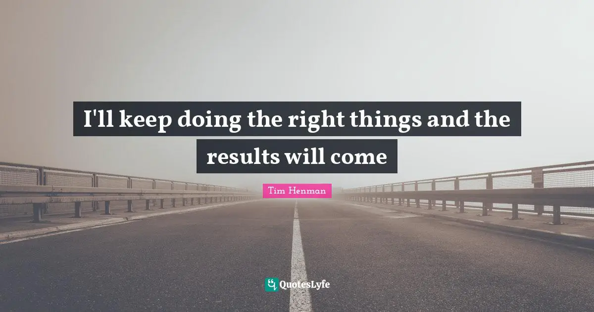 I'll keep doing the right things and the results will come