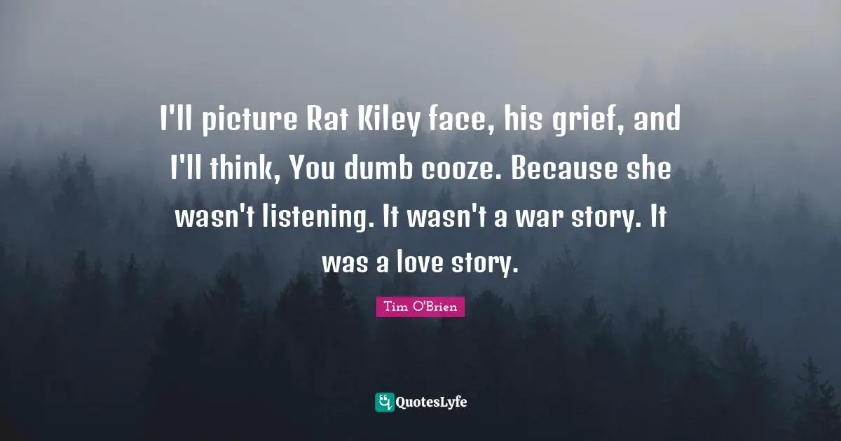 I'll picture Rat Kiley face, his grief, and I'll think, You dumb cooze. Because she wasn't listening. It wasn't a war story. It was a love story.