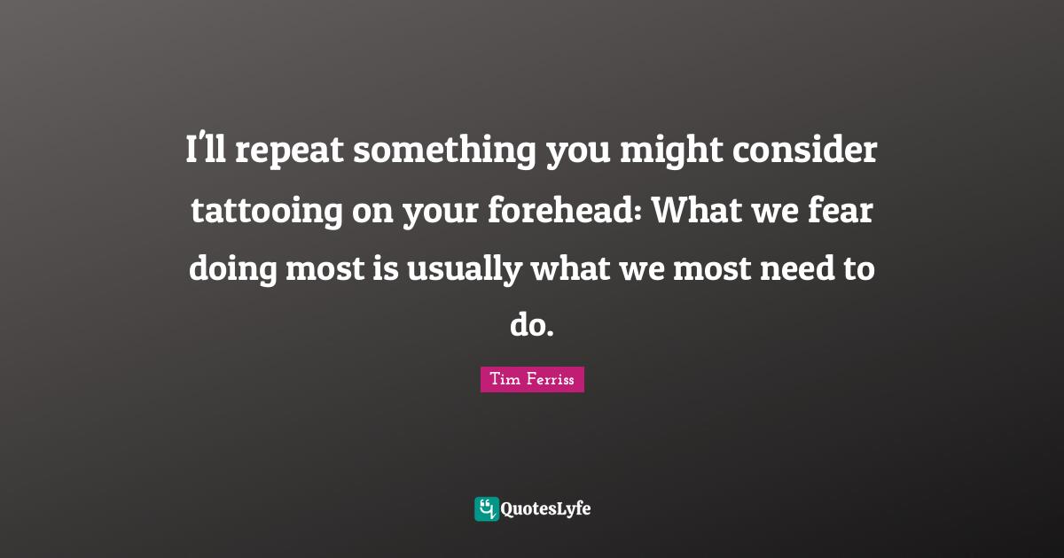 Tim Ferriss Quotes: "I'll repeat something you might consider tattooing on your forehead: What we fear doing most is usually what we most need to do."