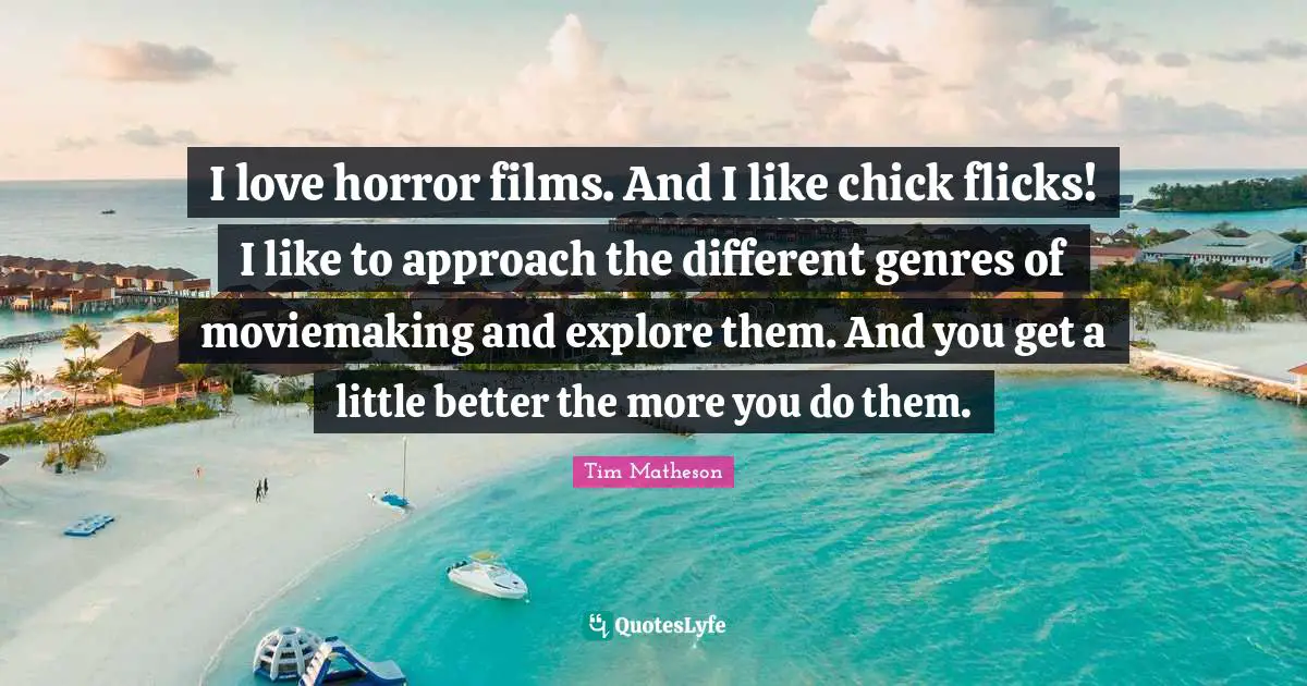 I love horror films. And I like chick flicks! I like to approach the different genres of moviemaking and explore them. And you get a little better the more you do them.