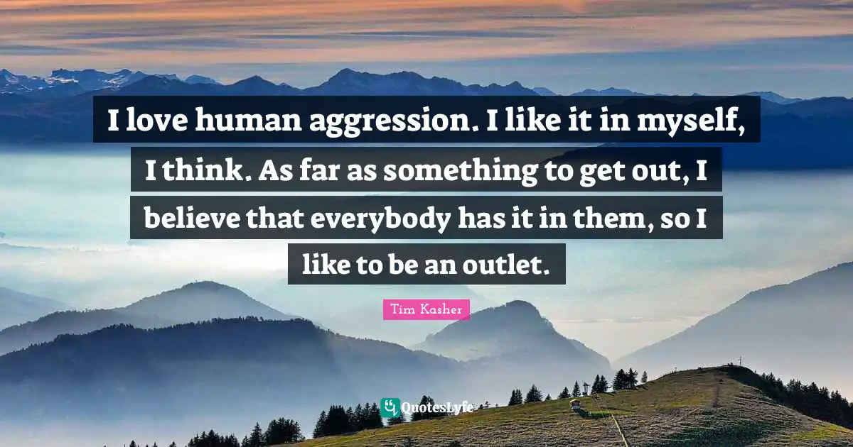 I love human aggression. I like it in myself, I think. As far as something to get out, I believe that everybody has it in them, so I like to be an outlet.