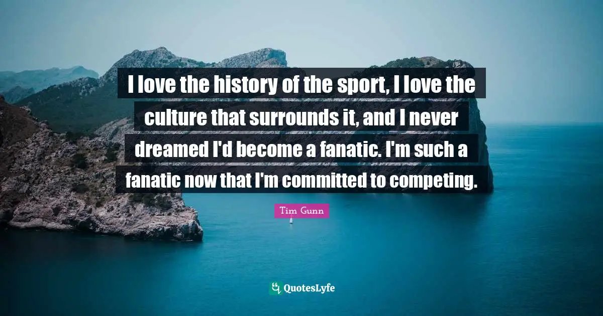 I love the history of the sport, I love the culture that surrounds it, and I never dreamed I'd become a fanatic. I'm such a fanatic now that I'm committed to competing.