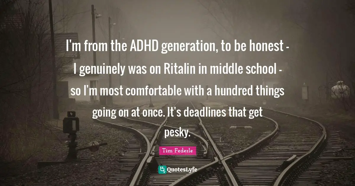 I'm from the ADHD generation, to be honest - I genuinely was on Ritalin in middle school - so I'm most comfortable with a hundred things going on at once. It's deadlines that get pesky.