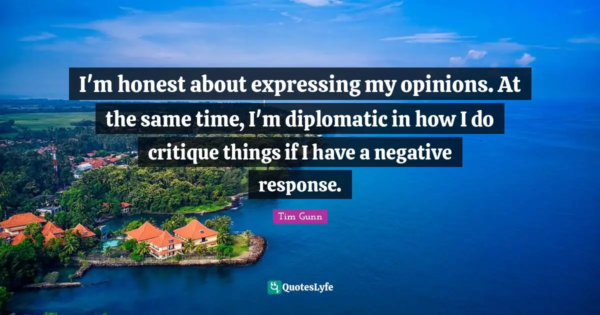 I'm honest about expressing my opinions. At the same time, I'm diplomatic in how I do critique things if I have a negative response.
