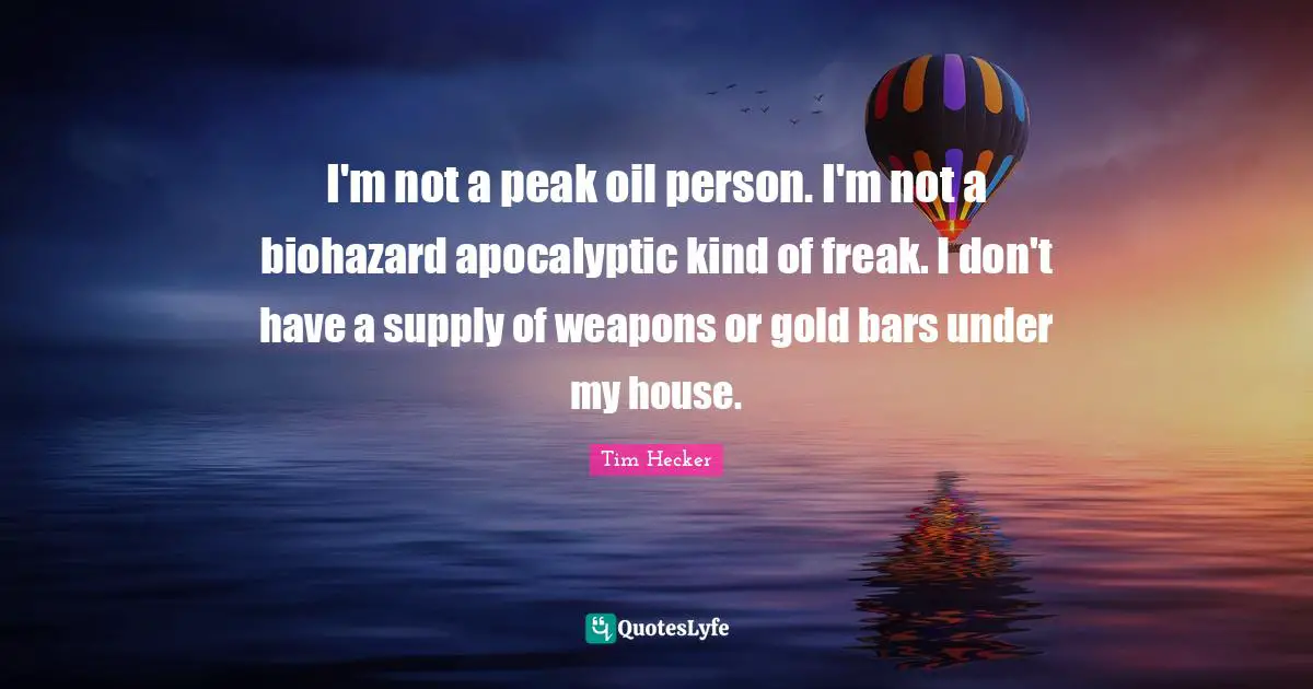 I'm not a peak oil person. I'm not a biohazard apocalyptic kind of freak. I don't have a supply of weapons or gold bars under my house.