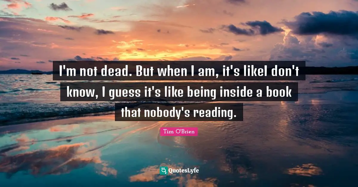 I'm not dead. But when I am, it's likeI don't know, I guess it's like being inside a book that nobody's reading.